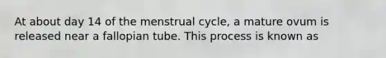 At about day 14 of the menstrual cycle, a mature ovum is released near a fallopian tube. This process is known as