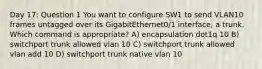 Day 17: Question 1 You want to configure SW1 to send VLAN10 frames untagged over its GigabitEthernet0/1 interface, a trunk. Which command is appropriate? A) encapsulation dot1q 10 B) switchport trunk allowed vlan 10 C) switchport trunk allowed vlan add 10 D) switchport trunk native vlan 10