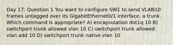 Day 17: Question 1 You want to configure SW1 to send VLAN10 frames untagged over its GigabitEthernet0/1 interface, a trunk. Which command is appropriate? A) encapsulation dot1q 10 B) switchport trunk allowed vlan 10 C) switchport trunk allowed vlan add 10 D) switchport trunk native vlan 10