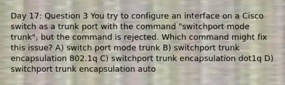 Day 17: Question 3 You try to configure an interface on a Cisco switch as a trunk port with the command "switchport mode trunk", but the command is rejected. Which command might fix this issue? A) switch port mode trunk B) switchport trunk encapsulation 802.1q C) switchport trunk encapsulation dot1q D) switchport trunk encapsulation auto