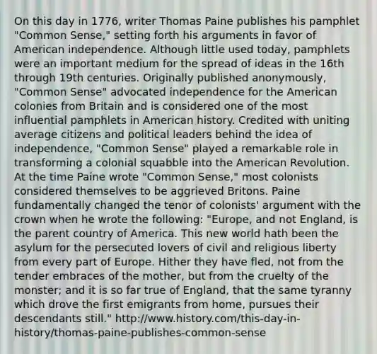 On this day in 1776, writer Thomas Paine publishes his pamphlet "Common Sense," setting forth his arguments in favor of American independence. Although little used today, pamphlets were an important medium for the spread of ideas in the 16th through 19th centuries. Originally published anonymously, "Common Sense" advocated independence for the American colonies from Britain and is considered one of the most influential pamphlets in American history. Credited with uniting average citizens and political leaders behind the idea of independence, "Common Sense" played a remarkable role in transforming a colonial squabble into the American Revolution. At the time Paine wrote "Common Sense," most colonists considered themselves to be aggrieved Britons. Paine fundamentally changed the tenor of colonists' argument with the crown when he wrote the following: "Europe, and not England, is the parent country of America. This new world hath been the asylum for the persecuted lovers of civil and religious liberty from every part of Europe. Hither they have fled, not from the tender embraces of the mother, but from the cruelty of the monster; and it is so far true of England, that the same tyranny which drove the first emigrants from home, pursues their descendants still." http://www.history.com/this-day-in-history/thomas-paine-publishes-common-sense