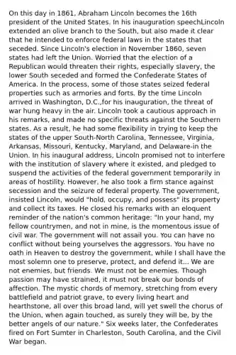 On this day in 1861, Abraham Lincoln becomes the 16th president of the United States. In his inauguration speechLincoln extended an olive branch to the South, but also made it clear that he intended to enforce federal laws in the states that seceded. Since Lincoln's election in November 1860, seven states had left the Union. Worried that the election of a Republican would threaten their rights, especially slavery, the lower South seceded and formed the Confederate States of America. In the process, some of those states seized federal properties such as armories and forts. By the time Lincoln arrived in Washington, D.C.,for his inauguration, the threat of war hung heavy in the air. Lincoln took a cautious approach in his remarks, and made no specific threats against the Southern states. As a result, he had some flexibility in trying to keep the states of the upper South-North Carolina, Tennessee, Virginia, Arkansas, Missouri, Kentucky, Maryland, and Delaware-in the Union. In his inaugural address, Lincoln promised not to interfere with the institution of slavery where it existed, and pledged to suspend the activities of the federal government temporarily in areas of hostility. However, he also took a firm stance against secession and the seizure of federal property. The government, insisted Lincoln, would "hold, occupy, and possess" its property and collect its taxes. He closed his remarks with an eloquent reminder of the nation's common heritage: "In your hand, my fellow countrymen, and not in mine, is the momentous issue of civil war. The government will not assail you. You can have no conflict without being yourselves the aggressors. You have no oath in Heaven to destroy the government, while I shall have the most solemn one to preserve, protect, and defend it... We are not enemies, but friends. We must not be enemies. Though passion may have strained, it must not break our bonds of affection. The mystic chords of memory, stretching from every battlefield and patriot grave, to every living heart and hearthstone, all over this broad land, will yet swell the chorus of the Union, when again touched, as surely they will be, by the better angels of our nature." Six weeks later, the Confederates fired on Fort Sumter in Charleston, South Carolina, and the Civil War began.