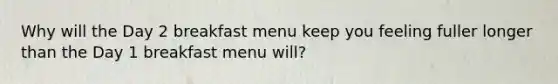 Why will the Day 2 breakfast menu keep you feeling fuller longer than the Day 1 breakfast menu will?