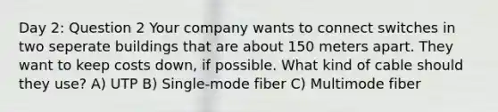 Day 2: Question 2 Your company wants to connect switches in two seperate buildings that are about 150 meters apart. They want to keep costs down, if possible. What kind of cable should they use? A) UTP B) Single-mode fiber C) Multimode fiber