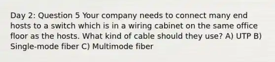 Day 2: Question 5 Your company needs to connect many end hosts to a switch which is in a wiring cabinet on the same office floor as the hosts. What kind of cable should they use? A) UTP B) Single-mode fiber C) Multimode fiber