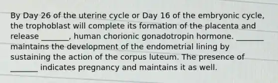 By Day 26 of the uterine cycle or Day 16 of the embryonic cycle, the trophoblast will complete its formation of the placenta and release _______, human chorionic gonadotropin hormone. _______ maintains the development of the endometrial lining by sustaining the action of the corpus luteum. The presence of _______ indicates pregnancy and maintains it as well.