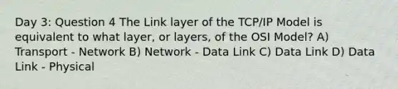 Day 3: Question 4 The Link layer of the TCP/IP Model is equivalent to what layer, or layers, of the OSI Model? A) Transport - Network B) Network - Data Link C) Data Link D) Data Link - Physical