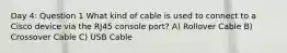 Day 4: Question 1 What kind of cable is used to connect to a Cisco device via the RJ45 console port? A) Rollover Cable B) Crossover Cable C) USB Cable