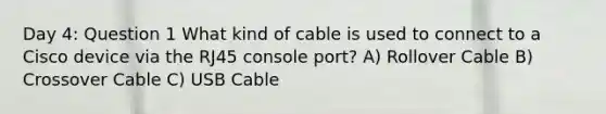 Day 4: Question 1 What kind of cable is used to connect to a Cisco device via the RJ45 console port? A) Rollover Cable B) Crossover Cable C) USB Cable