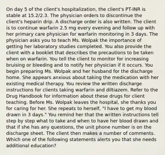 On day 5 of the client's hospitalization, the client's PT-INR is stable at 15.2/2.3. The physician orders to discontinue the client's heparin drip. A discharge order is also written. The client is to continue warfarin 2.5 mg every evening and follow up with her primary care physician for warfarin monitoring in 3 days. The physician asks you to teach Ms. Wolpak the importance of getting her laboratory studies completed. You also provide the client with a booklet that describes the precautions to be taken when on warfarin. You tell the client to monitor for increasing bruising or bleeding and to notify her physician if it occurs. You begin preparing Ms. Wolpak and her husband for the discharge home. She appears anxious about taking the medication with her existing medical therapy. You review the written discharge instructions for clients taking warfarin and diltiazem. Refer to the Drug Handbook for information about these drugs for client teaching. Before Ms. Wolpak leaves the hospital, she thanks you for caring for her. She repeats to herself, "I have to get my blood drawn in 3 days." You remind her that the written instructions tell step by step what to take and when to have her blood drawn and that if she has any questions, the unit phone number is on the discharge sheet. The client then makes a number of comments. Which one of the following statements alerts you that she needs additional education?