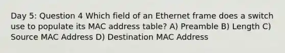 Day 5: Question 4 Which field of an Ethernet frame does a switch use to populate its MAC address table? A) Preamble B) Length C) Source MAC Address D) Destination MAC Address