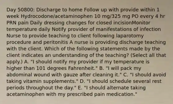 Day 50800: Discharge to home Follow up with provide within 1 week Hydrocodone/acetaminophen 10 mg/325 mg PO every 4 hr PRN pain Daily dressing changes for closed incisionMonitor temperature daily Notify provider of manifestations of infection Nurse to provide teaching to client following laparotomy procedure and peritonitis A nurse is providing discharge teaching with the client. Which of the following statements made by the client indicates an understanding of the teaching? (Select all that apply.) A. "I should notify my provider if my temperature is higher than 101 degrees Fahrenheit." B. "I will pack my abdominal wound with gauze after cleaning it." C. "I should avoid taking vitamin supplements." D. "I should schedule several rest periods throughout the day." E. "I should alternate taking acetaminophen with my prescribed pain medication."