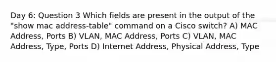 Day 6: Question 3 Which fields are present in the output of the "show mac address-table" command on a Cisco switch? A) MAC Address, Ports B) VLAN, MAC Address, Ports C) VLAN, MAC Address, Type, Ports D) Internet Address, Physical Address, Type