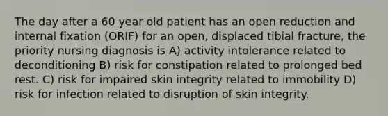 The day after a 60 year old patient has an open reduction and internal fixation (ORIF) for an open, displaced tibial fracture, the priority nursing diagnosis is A) activity intolerance related to deconditioning B) risk for constipation related to prolonged bed rest. C) risk for impaired skin integrity related to immobility D) risk for infection related to disruption of skin integrity.