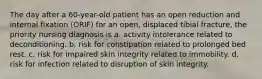 The day after a 60-year-old patient has an open reduction and internal fixation (ORIF) for an open, displaced tibial fracture, the priority nursing diagnosis is a. activity intolerance related to deconditioning. b. risk for constipation related to prolonged bed rest. c. risk for impaired skin integrity related to immobility. d. risk for infection related to disruption of skin integrity.