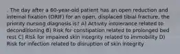 . The day after a 60-year-old patient has an open reduction and internal fixation (ORIF) for an open, displaced tibial fracture, the priority nursing diagnosis is? A) Activity intolerance related to deconditioning B) Risk for constipation related to prolonged bed rest C) Risk for impaired skin integrity related to immobility D) Risk for infection related to disruption of skin integrity