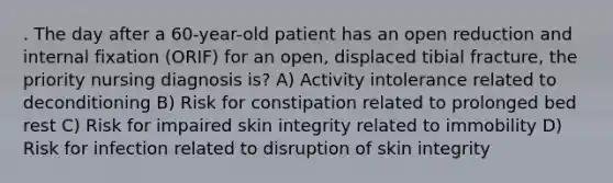 . The day after a 60-year-old patient has an open reduction and internal fixation (ORIF) for an open, displaced tibial fracture, the priority nursing diagnosis is? A) Activity intolerance related to deconditioning B) Risk for constipation related to prolonged bed rest C) Risk for impaired skin integrity related to immobility D) Risk for infection related to disruption of skin integrity