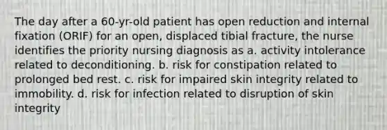 The day after a 60-yr-old patient has open reduction and internal fixation (ORIF) for an open, displaced tibial fracture, the nurse identifies the priority nursing diagnosis as a. activity intolerance related to deconditioning. b. risk for constipation related to prolonged bed rest. c. risk for impaired skin integrity related to immobility. d. risk for infection related to disruption of skin integrity