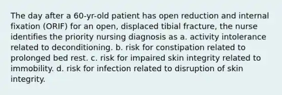 The day after a 60-yr-old patient has open reduction and internal fixation (ORIF) for an open, displaced tibial fracture, the nurse identifies the priority nursing diagnosis as a. activity intolerance related to deconditioning. b. risk for constipation related to prolonged bed rest. c. risk for impaired skin integrity related to immobility. d. risk for infection related to disruption of skin integrity.