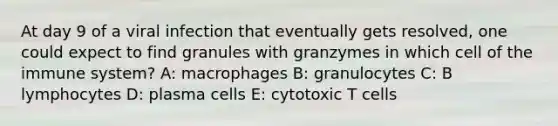 At day 9 of a viral infection that eventually gets resolved, one could expect to find granules with granzymes in which cell of the immune system? A: macrophages B: granulocytes C: B lymphocytes D: plasma cells E: cytotoxic T cells