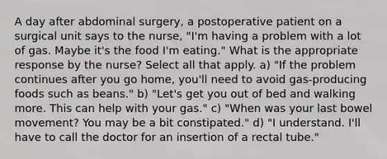 A day after abdominal surgery, a postoperative patient on a surgical unit says to the nurse, "I'm having a problem with a lot of gas. Maybe it's the food I'm eating." What is the appropriate response by the nurse? Select all that apply. a) "If the problem continues after you go home, you'll need to avoid gas-producing foods such as beans." b) "Let's get you out of bed and walking more. This can help with your gas." c) "When was your last bowel movement? You may be a bit constipated." d) "I understand. I'll have to call the doctor for an insertion of a rectal tube."