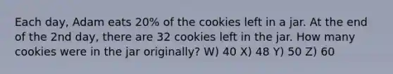 Each day, Adam eats 20% of the cookies left in a jar. At the end of the 2nd day, there are 32 cookies left in the jar. How many cookies were in the jar originally? W) 40 X) 48 Y) 50 Z) 60