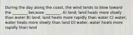 During the day along the coast, the wind tends to blow toward the ________ because ________. A) land; land heats more slowly than water B) land; land heats more rapidly than water C) water; water heats more slowly than land D) water; water heats more rapidly than land