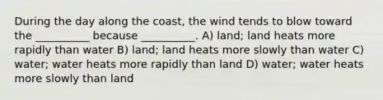 During the day along the coast, the wind tends to blow toward the __________ because __________. A) land; land heats more rapidly than water B) land; land heats more slowly than water C) water; water heats more rapidly than land D) water; water heats more slowly than land