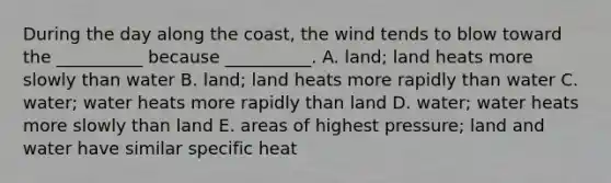 During the day along the coast, the wind tends to blow toward the __________ because __________. A. land; land heats more slowly than water B. land; land heats more rapidly than water C. water; water heats more rapidly than land D. water; water heats more slowly than land E. areas of highest pressure; land and water have similar specific heat