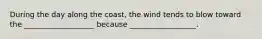 During the day along the coast, the wind tends to blow toward the ___________________ because __________________.