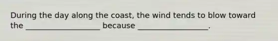 During the day along the coast, the wind tends to blow toward the ___________________ because __________________.