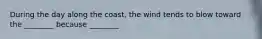 During the day along the coast, the wind tends to blow toward the ________ because ________