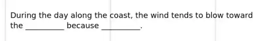 During the day along the coast, the wind tends to blow toward the __________ because __________.