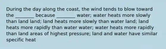 During the day along the coast, the wind tends to blow toward the ________ because ________ water; water heats more slowly than land land; land heats more slowly than water land; land heats more rapidly than water water; water heats more rapidly than land areas of highest pressure; land and water have similar specific heat