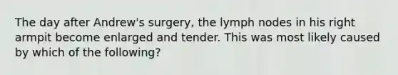 The day after Andrew's surgery, the lymph nodes in his right armpit become enlarged and tender. This was most likely caused by which of the following?