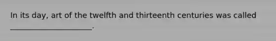 In its day, art of the twelfth and thirteenth centuries was called _____________________.