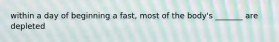 within a day of beginning a fast, most of the body's _______ are depleted