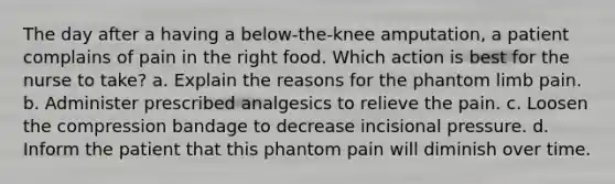 The day after a having a below-the-knee amputation, a patient complains of pain in the right food. Which action is best for the nurse to take? a. Explain the reasons for the phantom limb pain. b. Administer prescribed analgesics to relieve the pain. c. Loosen the compression bandage to decrease incisional pressure. d. Inform the patient that this phantom pain will diminish over time.