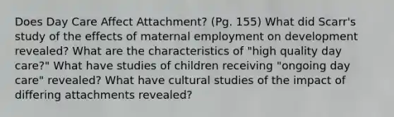 Does Day Care Affect Attachment? (Pg. 155) What did Scarr's study of the effects of maternal employment on development revealed? What are the characteristics of "high quality day care?" What have studies of children receiving "ongoing day care" revealed? What have cultural studies of the impact of differing attachments revealed?