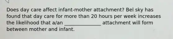 Does day care affect infant-mother attachment? Bel sky has found that day care for more than 20 hours per week increases the likelihood that a/an _______________ attachment will form between mother and infant.