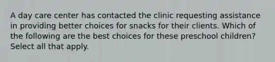 A day care center has contacted the clinic requesting assistance in providing better choices for snacks for their clients. Which of the following are the best choices for these preschool children? Select all that apply.