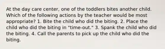 At the day care center, one of the toddlers bites another child. Which of the following actions by the teacher would be most appropriate? 1. Bite the child who did the biting. 2. Place the child who did the biting in "time-out." 3. Spank the child who did the biting. 4. Call the parents to pick up the child who did the biting.