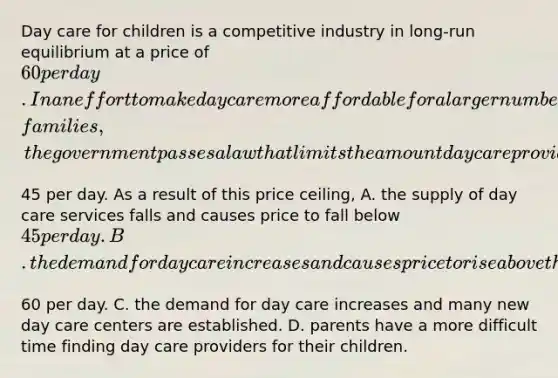 Day care for children is a competitive industry in​ long-run equilibrium at a price of​ 60 per day. In an effort to make day care more affordable for a larger number of​ families, the government passes a law that limits the amount day care providers can charge to​45 per day. As a result of this price​ ceiling, A. the supply of day care services falls and causes price to fall below​ 45 per day. B. the demand for day care increases and causes price to rise above the original​60 per day. C. the demand for day care increases and many new day care centers are established. D. parents have a more difficult time finding day care providers for their children.