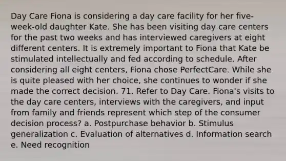 Day Care Fiona is considering a day care facility for her five-week-old daughter Kate. She has been visiting day care centers for the past two weeks and has interviewed caregivers at eight different centers. It is extremely important to Fiona that Kate be stimulated intellectually and fed according to schedule. After considering all eight centers, Fiona chose PerfectCare. While she is quite pleased with her choice, she continues to wonder if she made the correct decision. 71. Refer to Day Care. Fiona's visits to the day care centers, interviews with the caregivers, and input from family and friends represent which step of the consumer decision process? a. Postpurchase behavior b. <a href='https://www.questionai.com/knowledge/kc46krCYh1-stimulus-generalization' class='anchor-knowledge'>stimulus generalization</a> c. Evaluation of alternatives d. Information search e. Need recognition