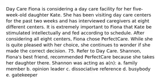 Day Care Fiona is considering a day care facility for her five-week-old daughter Kate. She has been visiting day care centers for the past two weeks and has interviewed caregivers at eight different centers. It is extremely important to Fiona that Kate be stimulated intellectually and fed according to schedule. After considering all eight centers, Fiona chose PerfectCare. While she is quite pleased with her choice, she continues to wonder if she made the correct decision. 75. Refer to Day Care. Shannon, Fiona's best friend, recommended PerfectCare because she takes her daughter there. Shannon was acting as a(n): a. family member b. opinion leader c. dissociative reference d. busybody e. gatekeeper