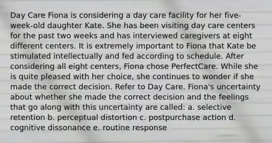 Day Care Fiona is considering a day care facility for her five-week-old daughter Kate. She has been visiting day care centers for the past two weeks and has interviewed caregivers at eight different centers. It is extremely important to Fiona that Kate be stimulated intellectually and fed according to schedule. After considering all eight centers, Fiona chose PerfectCare. While she is quite pleased with her choice, she continues to wonder if she made the correct decision. Refer to Day Care. Fiona's uncertainty about whether she made the correct decision and the feelings that go along with this uncertainty are called: a. selective retention b. perceptual distortion c. postpurchase action d. cognitive dissonance e. routine response