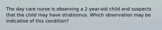 The day care nurse is observing a 2-year-old child and suspects that the child may have strabismus. Which observation may be indicative of this condition?