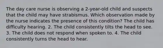 The day care nurse is observing a 2-year-old child and suspects that the child may have strabismus. Which observation made by the nurse indicates the presence of this condition? The child has difficulty hearing. 2. The child consistently tilts the head to see. 3. The child does not respond when spoken to. 4. The child consistently turns the head to hear.