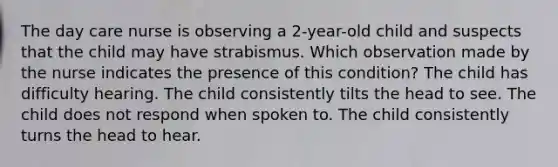 The day care nurse is observing a 2-year-old child and suspects that the child may have strabismus. Which observation made by the nurse indicates the presence of this condition? The child has difficulty hearing. The child consistently tilts the head to see. The child does not respond when spoken to. The child consistently turns the head to hear.