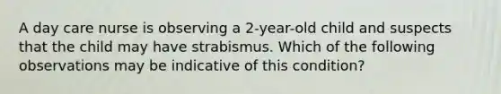 A day care nurse is observing a 2-year-old child and suspects that the child may have strabismus. Which of the following observations may be indicative of this condition?